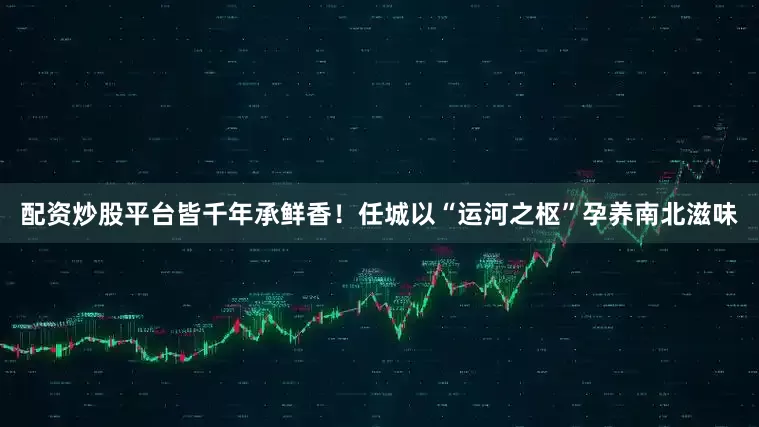 配资炒股平台皆千年承鲜香！任城以“运河之枢”孕养南北滋味