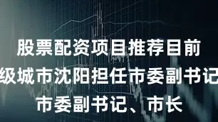 股票配资项目推荐目前在副省级城市沈阳担任市委副书记、市长