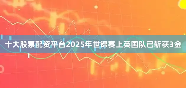 十大股票配资平台2025年世锦赛上英国队已斩获3金