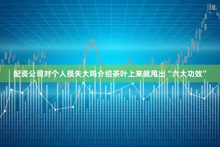 配资公司对个人损失大吗介绍茶叶上来就甩出“六大功效”