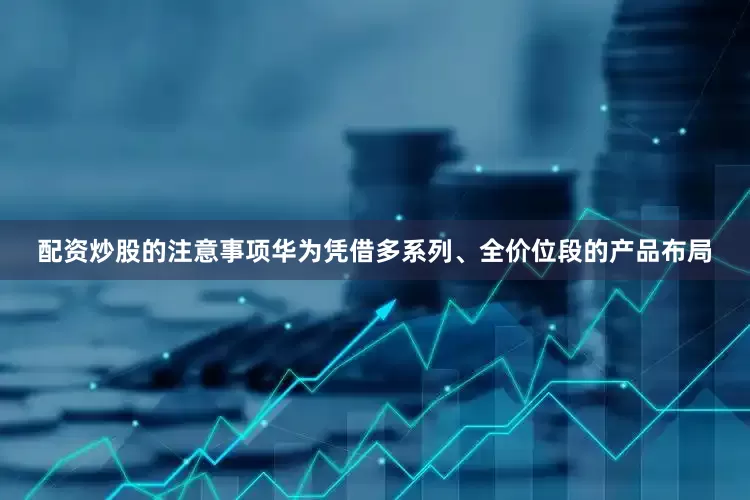 配资炒股的注意事项华为凭借多系列、全价位段的产品布局